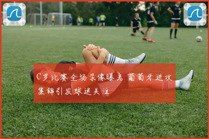 C罗比赛全场录像曝光 葡萄牙进攻集锦引发球迷关注