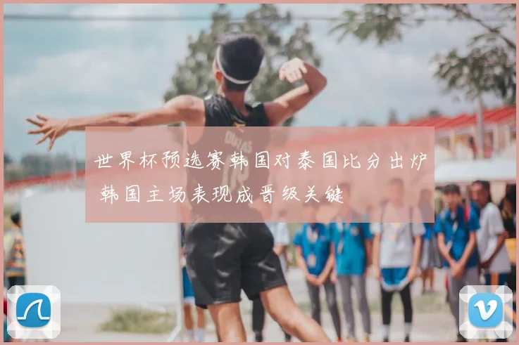 世界杯预选赛韩国对泰国比分出炉 韩国主场表现成晋级关键