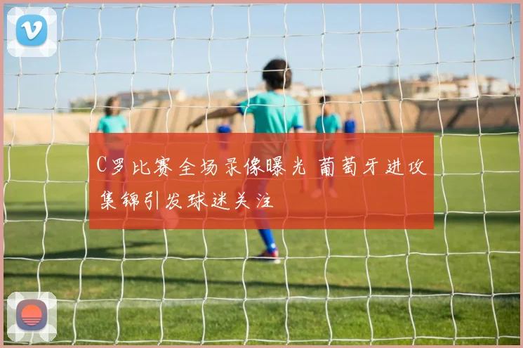 C罗比赛全场录像曝光 葡萄牙进攻集锦引发球迷关注