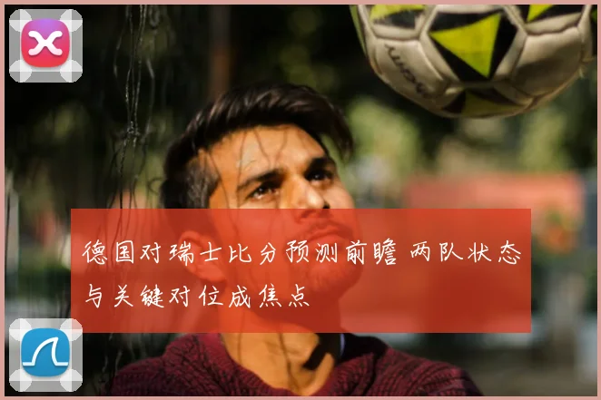 德国对瑞士比分预测前瞻 两队状态与关键对位成焦点